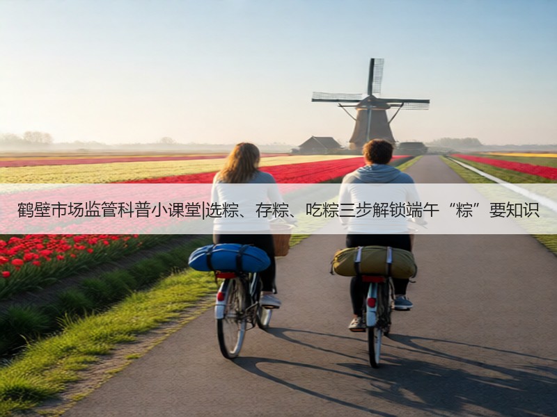 鹤壁市场监管科普小课堂|选粽、存粽、吃粽三步解锁端午“粽”要知识