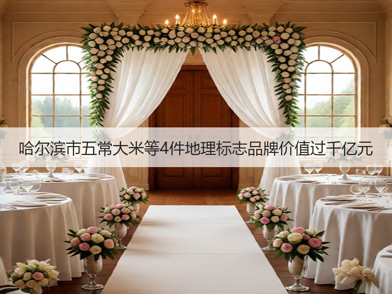 哈尔滨市五常大米等4件地理标志品牌价值过千亿元