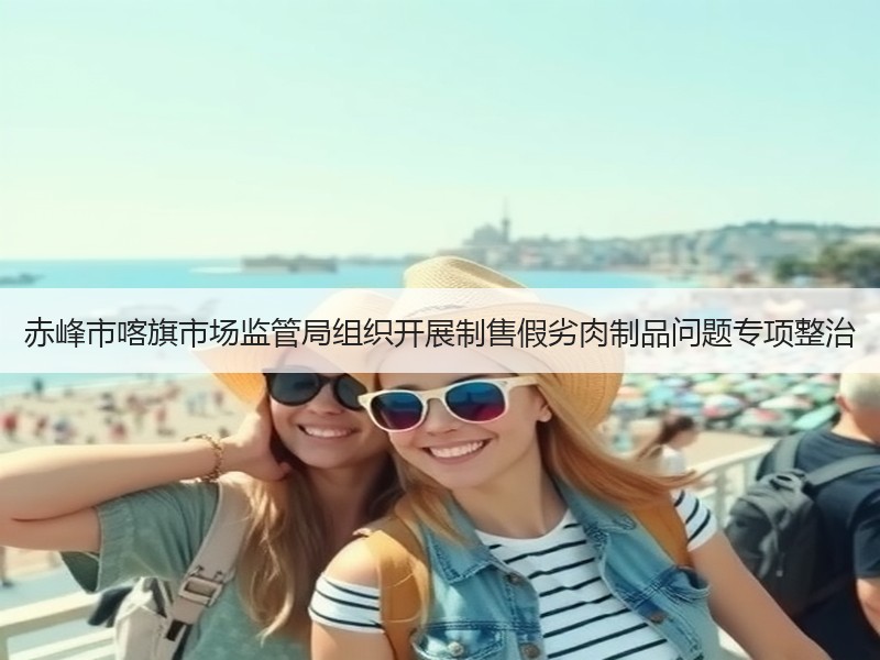 赤峰市喀旗市场监管局组织开展制售假劣肉制品问题专项整治