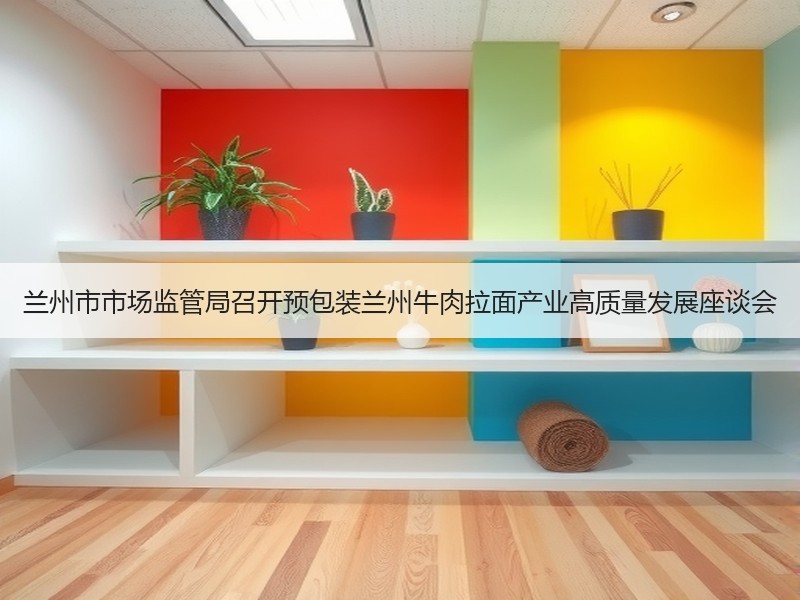 兰州市市场监管局召开预包装兰州牛肉拉面产业高质量发展座谈会