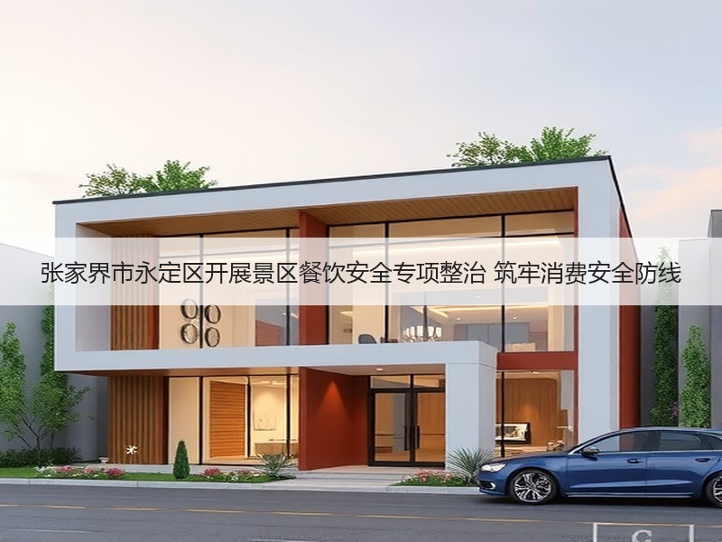 张家界市永定区开展景区餐饮安全专项整治 筑牢消费安全防线